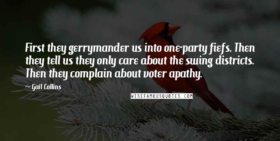 Gail Collins Quotes: First they gerrymander us into one-party fiefs. Then they tell us they only care about the swing districts. Then they complain about voter apathy.