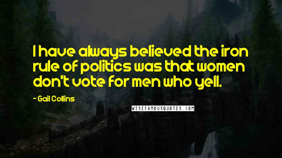 Gail Collins Quotes: I have always believed the iron rule of politics was that women don't vote for men who yell.