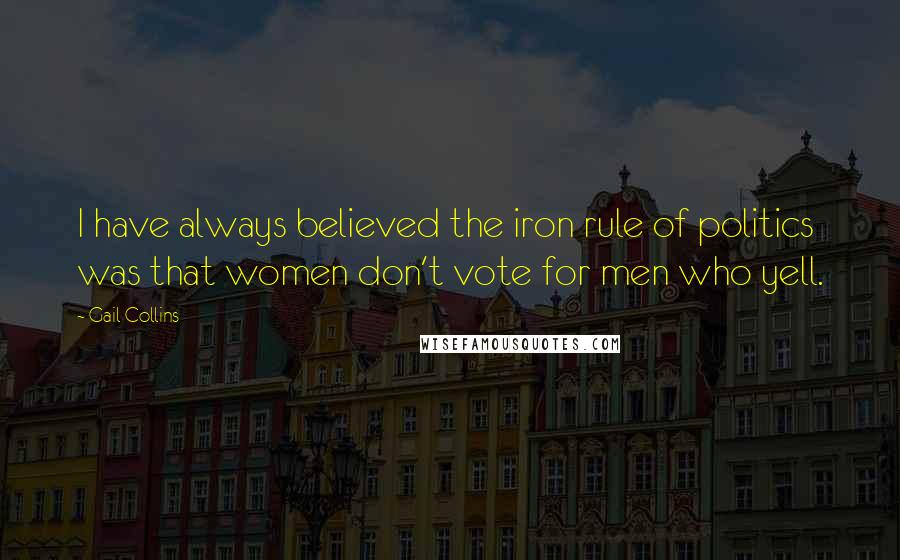 Gail Collins Quotes: I have always believed the iron rule of politics was that women don't vote for men who yell.