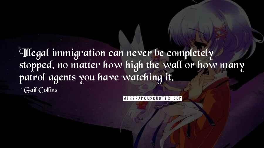 Gail Collins Quotes: Illegal immigration can never be completely stopped, no matter how high the wall or how many patrol agents you have watching it.