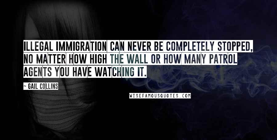 Gail Collins Quotes: Illegal immigration can never be completely stopped, no matter how high the wall or how many patrol agents you have watching it.