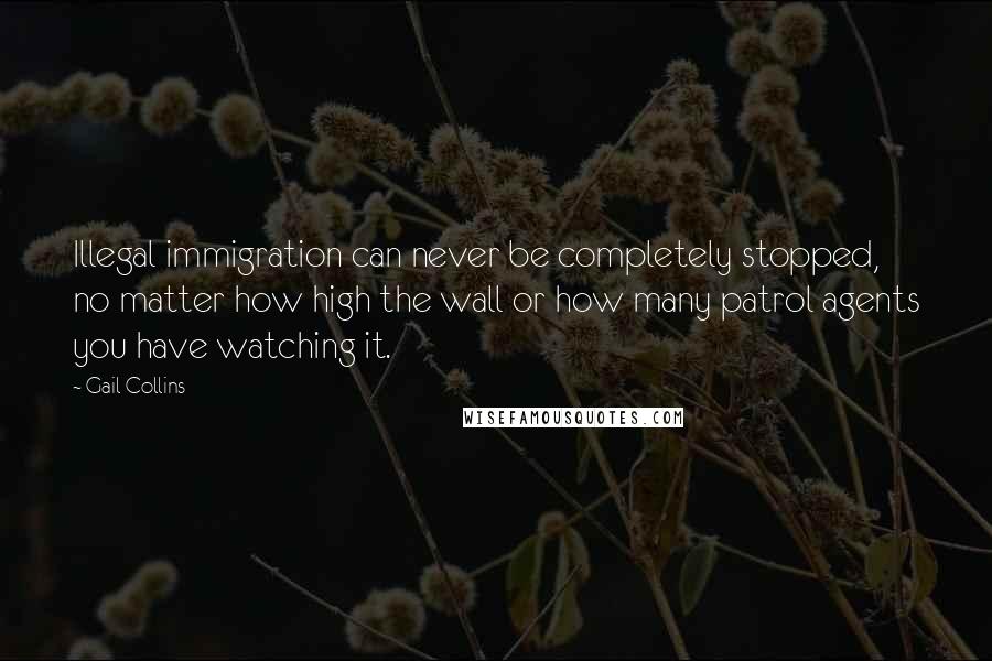 Gail Collins Quotes: Illegal immigration can never be completely stopped, no matter how high the wall or how many patrol agents you have watching it.