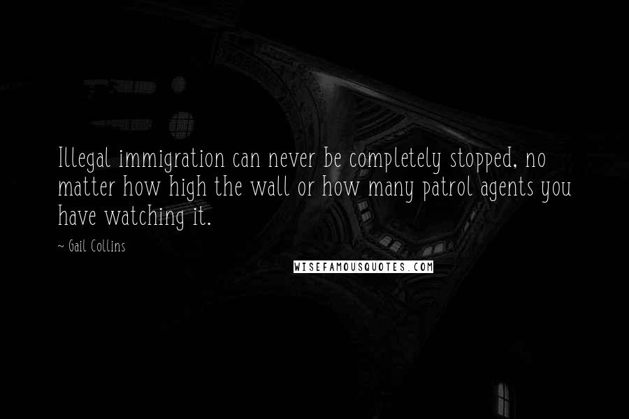 Gail Collins Quotes: Illegal immigration can never be completely stopped, no matter how high the wall or how many patrol agents you have watching it.