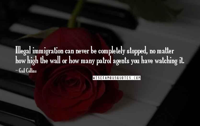 Gail Collins Quotes: Illegal immigration can never be completely stopped, no matter how high the wall or how many patrol agents you have watching it.