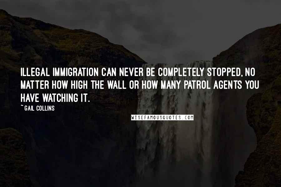 Gail Collins Quotes: Illegal immigration can never be completely stopped, no matter how high the wall or how many patrol agents you have watching it.