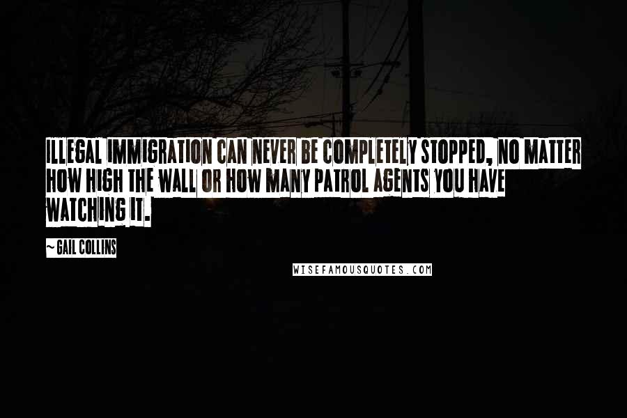 Gail Collins Quotes: Illegal immigration can never be completely stopped, no matter how high the wall or how many patrol agents you have watching it.