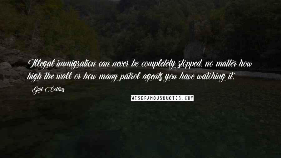 Gail Collins Quotes: Illegal immigration can never be completely stopped, no matter how high the wall or how many patrol agents you have watching it.