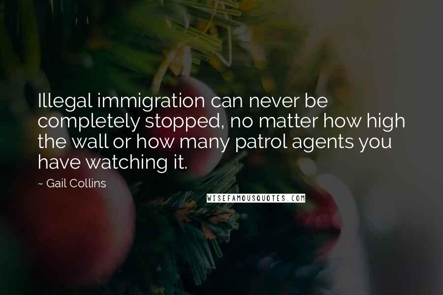 Gail Collins Quotes: Illegal immigration can never be completely stopped, no matter how high the wall or how many patrol agents you have watching it.