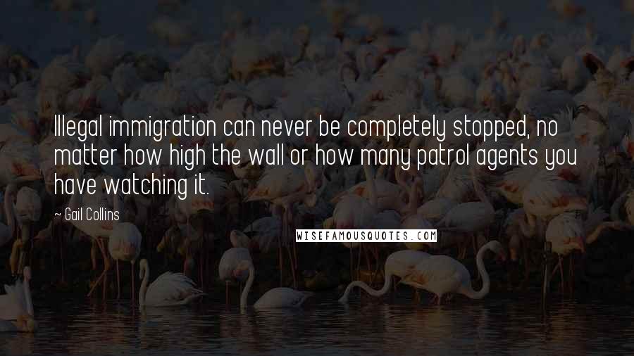 Gail Collins Quotes: Illegal immigration can never be completely stopped, no matter how high the wall or how many patrol agents you have watching it.