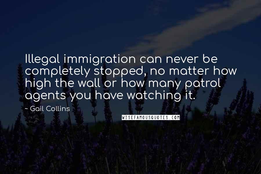 Gail Collins Quotes: Illegal immigration can never be completely stopped, no matter how high the wall or how many patrol agents you have watching it.