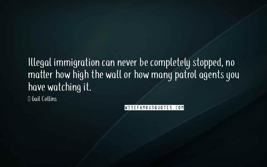 Gail Collins Quotes: Illegal immigration can never be completely stopped, no matter how high the wall or how many patrol agents you have watching it.