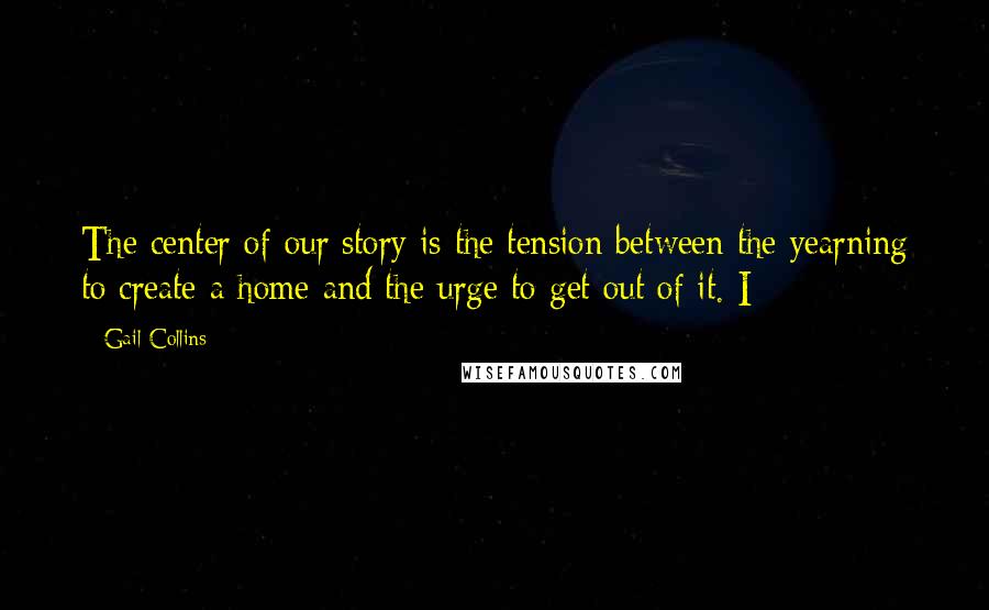 Gail Collins Quotes: The center of our story is the tension between the yearning to create a home and the urge to get out of it. I