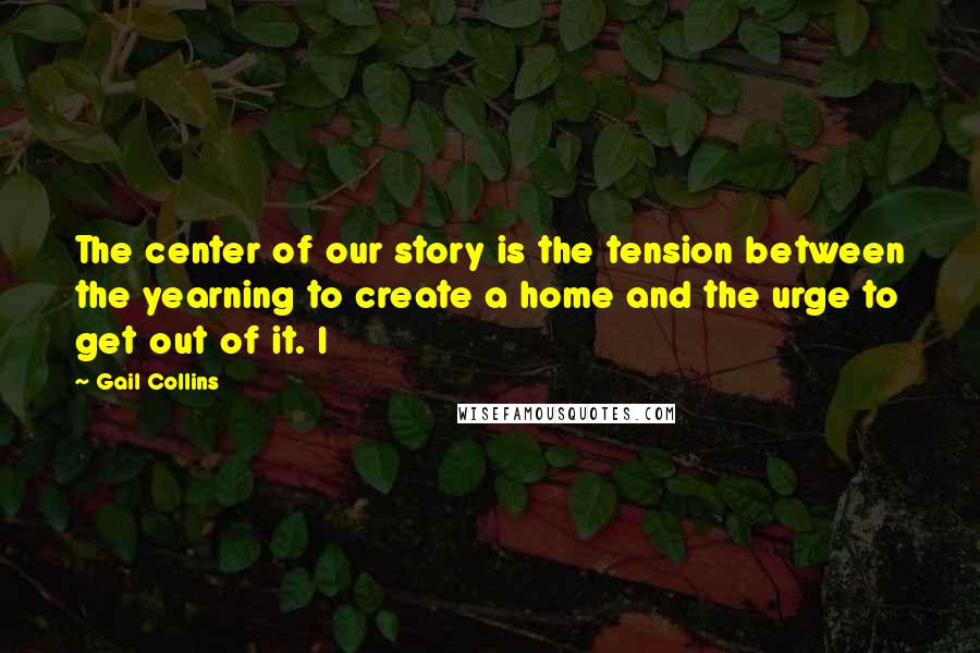 Gail Collins Quotes: The center of our story is the tension between the yearning to create a home and the urge to get out of it. I