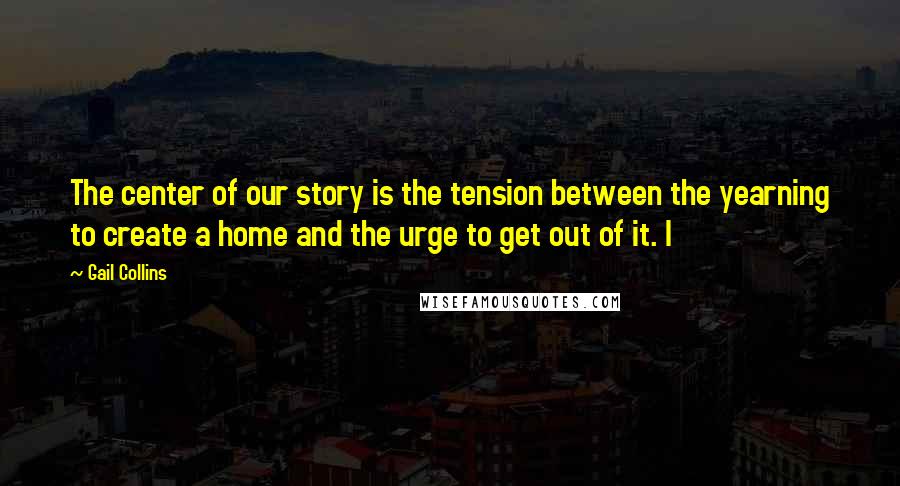 Gail Collins Quotes: The center of our story is the tension between the yearning to create a home and the urge to get out of it. I