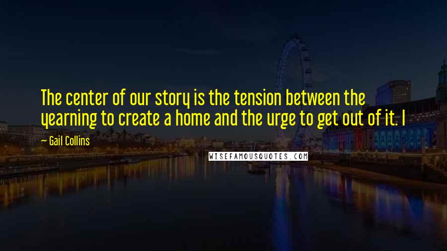 Gail Collins Quotes: The center of our story is the tension between the yearning to create a home and the urge to get out of it. I