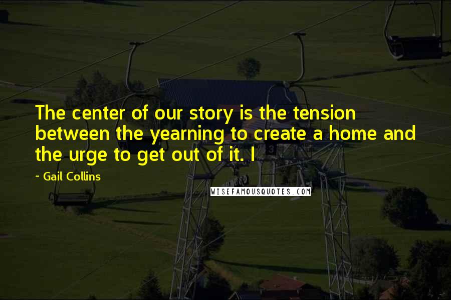 Gail Collins Quotes: The center of our story is the tension between the yearning to create a home and the urge to get out of it. I