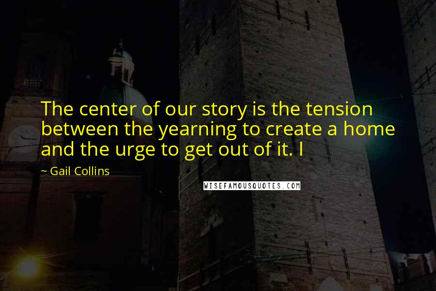 Gail Collins Quotes: The center of our story is the tension between the yearning to create a home and the urge to get out of it. I