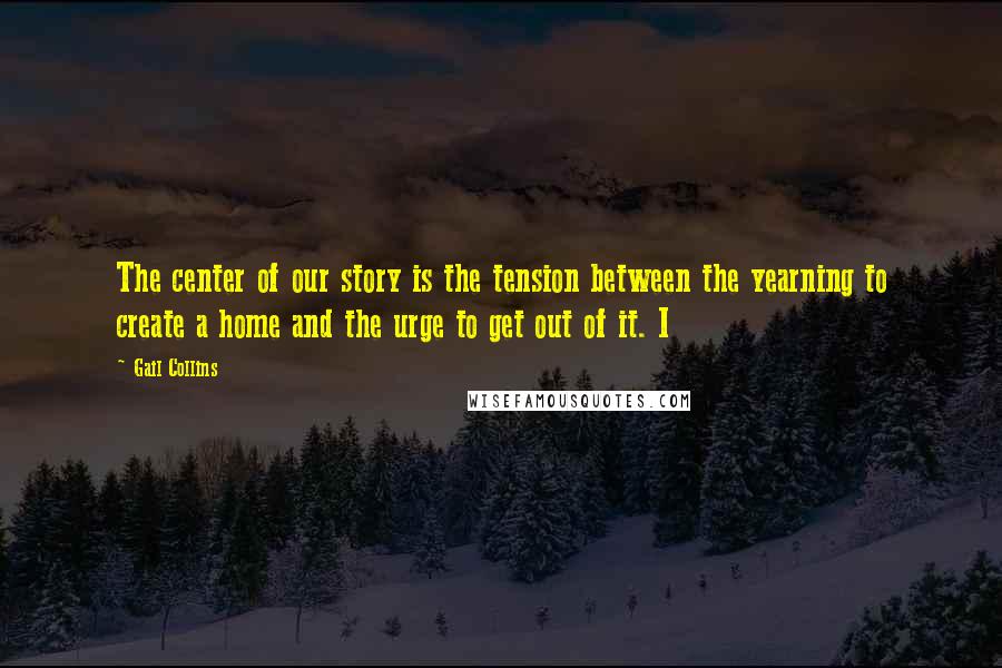 Gail Collins Quotes: The center of our story is the tension between the yearning to create a home and the urge to get out of it. I