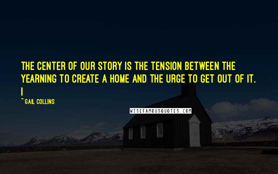 Gail Collins Quotes: The center of our story is the tension between the yearning to create a home and the urge to get out of it. I