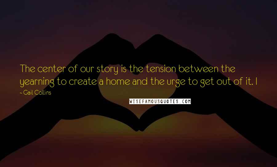 Gail Collins Quotes: The center of our story is the tension between the yearning to create a home and the urge to get out of it. I