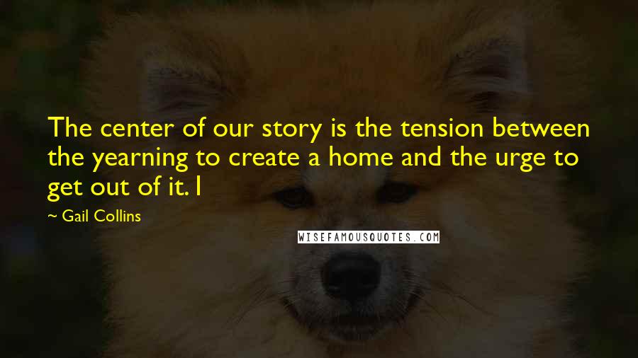 Gail Collins Quotes: The center of our story is the tension between the yearning to create a home and the urge to get out of it. I