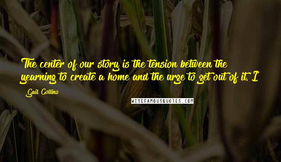 Gail Collins Quotes: The center of our story is the tension between the yearning to create a home and the urge to get out of it. I