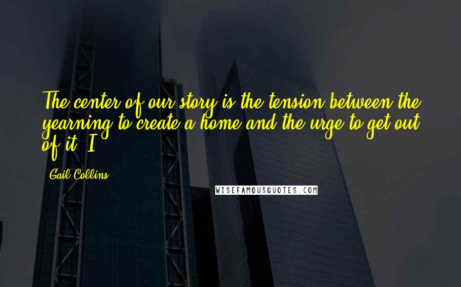 Gail Collins Quotes: The center of our story is the tension between the yearning to create a home and the urge to get out of it. I