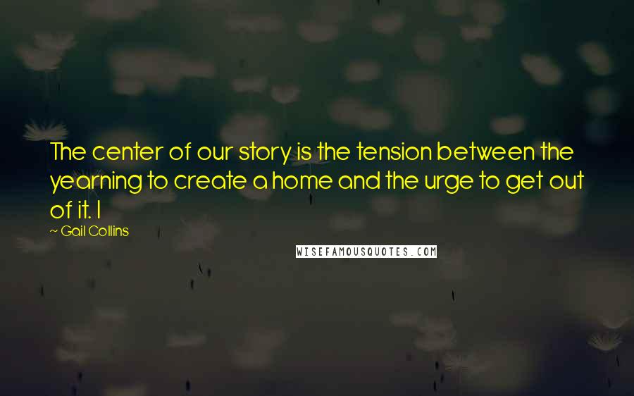 Gail Collins Quotes: The center of our story is the tension between the yearning to create a home and the urge to get out of it. I