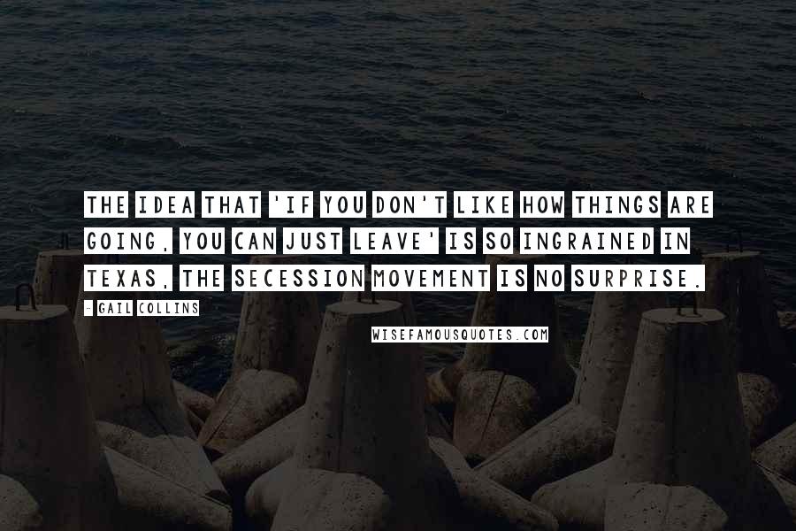 Gail Collins Quotes: The idea that 'if you don't like how things are going, you can just leave' is so ingrained in Texas, the secession movement is no surprise.