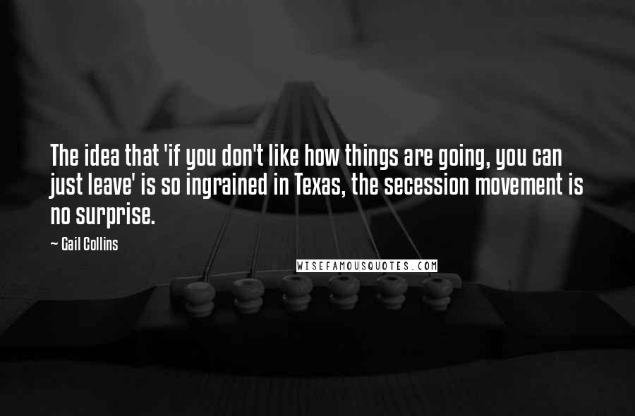 Gail Collins Quotes: The idea that 'if you don't like how things are going, you can just leave' is so ingrained in Texas, the secession movement is no surprise.