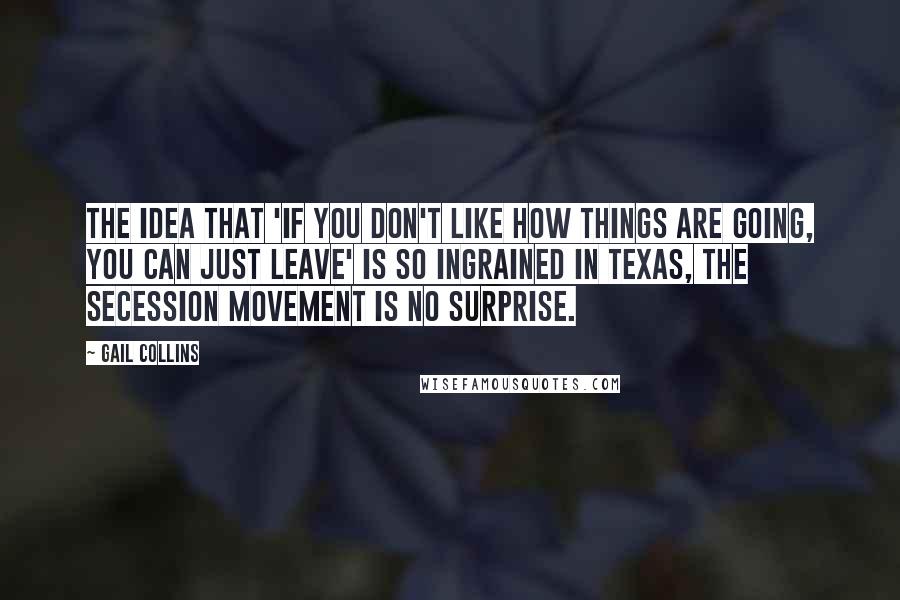 Gail Collins Quotes: The idea that 'if you don't like how things are going, you can just leave' is so ingrained in Texas, the secession movement is no surprise.