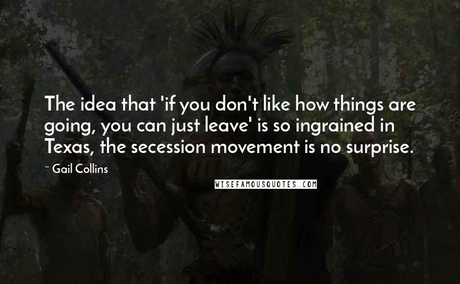 Gail Collins Quotes: The idea that 'if you don't like how things are going, you can just leave' is so ingrained in Texas, the secession movement is no surprise.