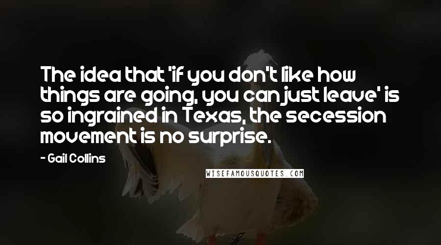 Gail Collins Quotes: The idea that 'if you don't like how things are going, you can just leave' is so ingrained in Texas, the secession movement is no surprise.