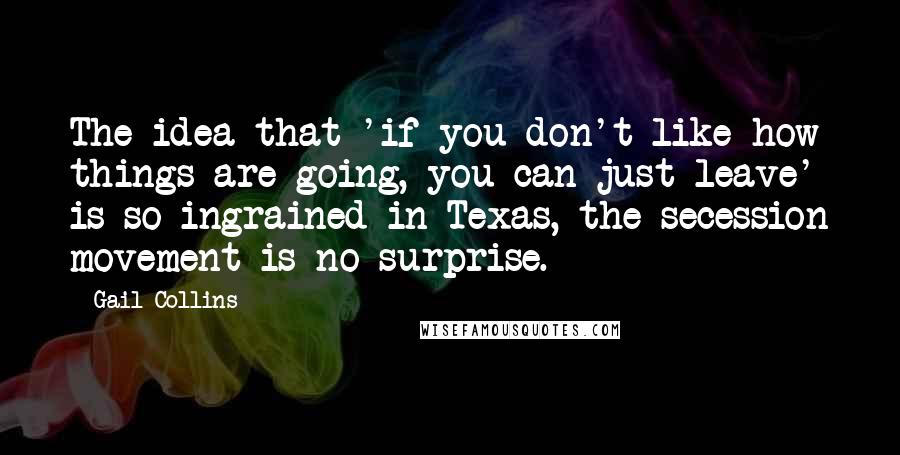 Gail Collins Quotes: The idea that 'if you don't like how things are going, you can just leave' is so ingrained in Texas, the secession movement is no surprise.