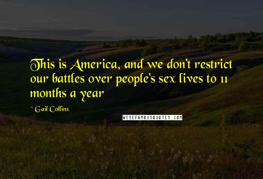 Gail Collins Quotes: This is America, and we don't restrict our battles over people's sex lives to 11 months a year
