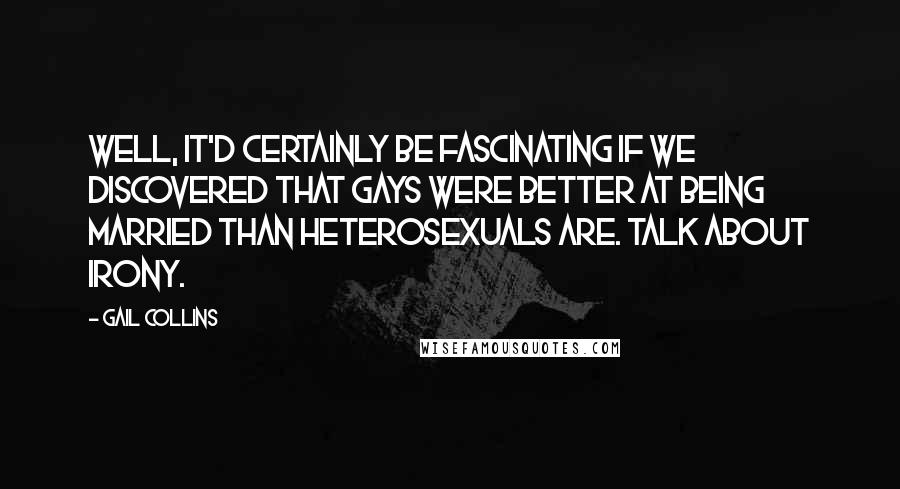 Gail Collins Quotes: Well, it'd certainly be fascinating if we discovered that gays were better at being married than heterosexuals are. Talk about irony.