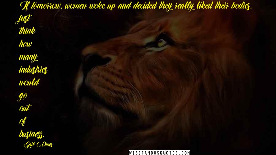 Gail Dines Quotes: If tomorrow, women woke up and decided they really liked their bodies, just think how many industries would go out of business.