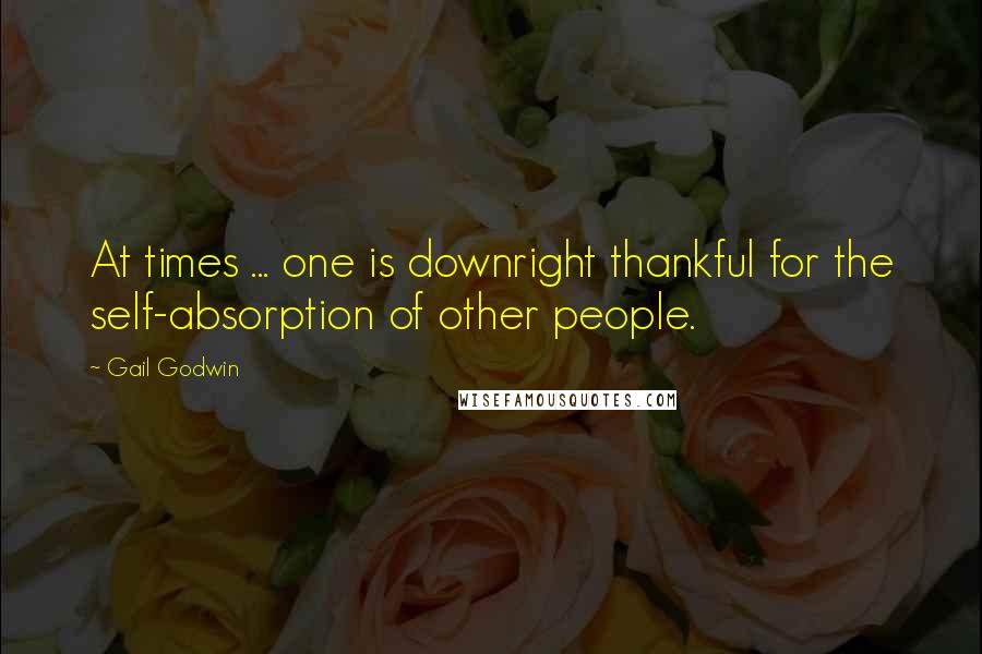 Gail Godwin Quotes: At times ... one is downright thankful for the self-absorption of other people.