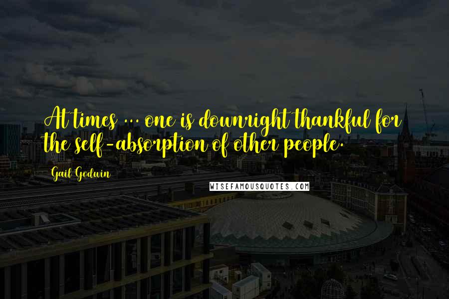 Gail Godwin Quotes: At times ... one is downright thankful for the self-absorption of other people.