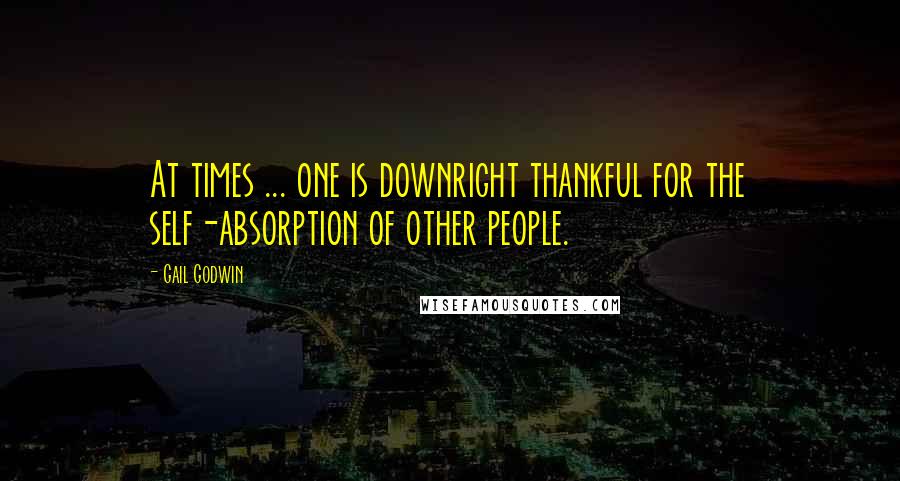 Gail Godwin Quotes: At times ... one is downright thankful for the self-absorption of other people.