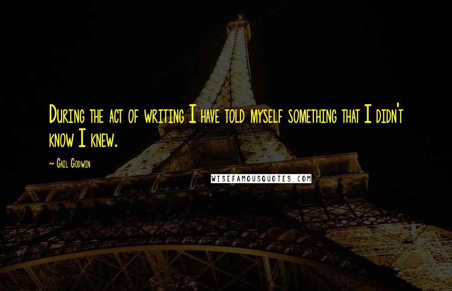 Gail Godwin Quotes: During the act of writing I have told myself something that I didn't know I knew.