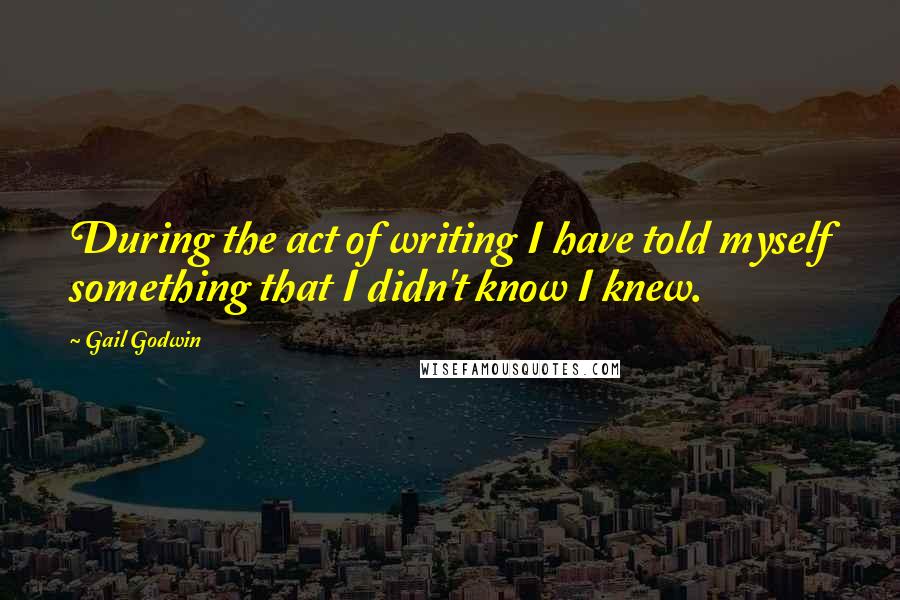 Gail Godwin Quotes: During the act of writing I have told myself something that I didn't know I knew.