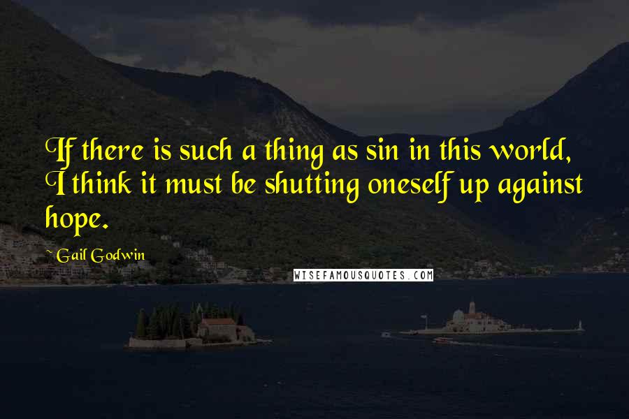 Gail Godwin Quotes: If there is such a thing as sin in this world, I think it must be shutting oneself up against hope.