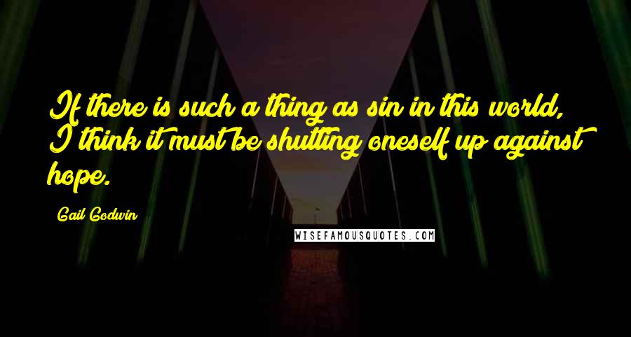 Gail Godwin Quotes: If there is such a thing as sin in this world, I think it must be shutting oneself up against hope.