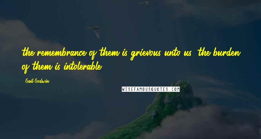 Gail Godwin Quotes: the remembrance of them is grievous unto us; the burden of them is intolerable.