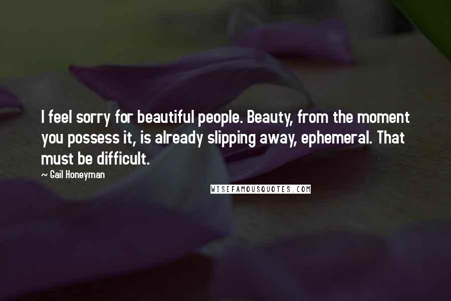 Gail Honeyman Quotes: I feel sorry for beautiful people. Beauty, from the moment you possess it, is already slipping away, ephemeral. That must be difficult.