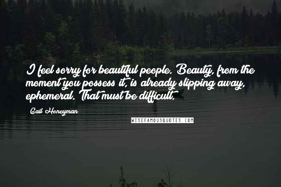 Gail Honeyman Quotes: I feel sorry for beautiful people. Beauty, from the moment you possess it, is already slipping away, ephemeral. That must be difficult.