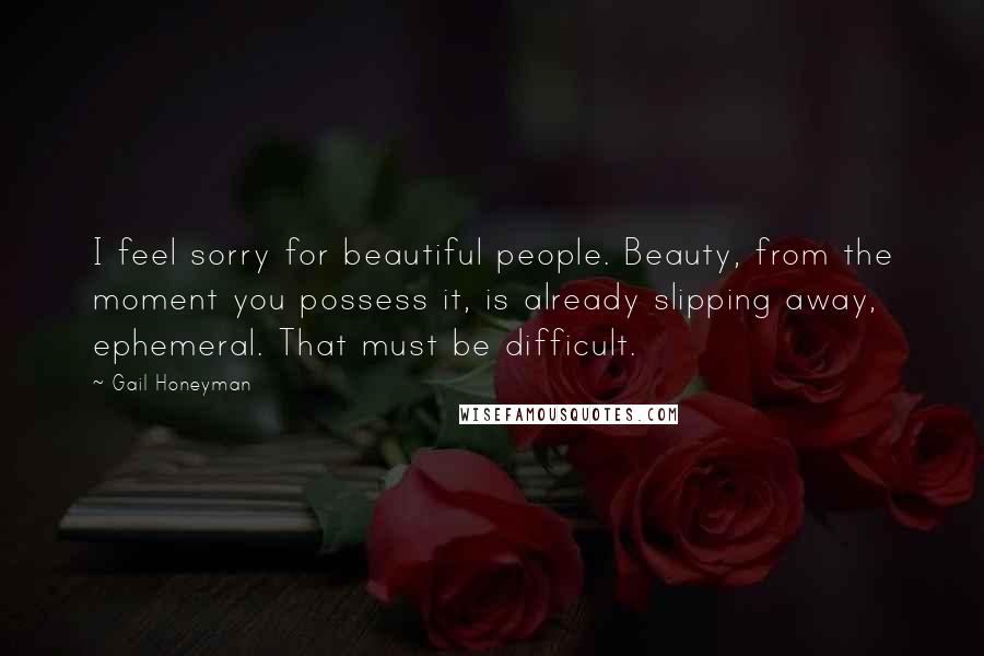 Gail Honeyman Quotes: I feel sorry for beautiful people. Beauty, from the moment you possess it, is already slipping away, ephemeral. That must be difficult.