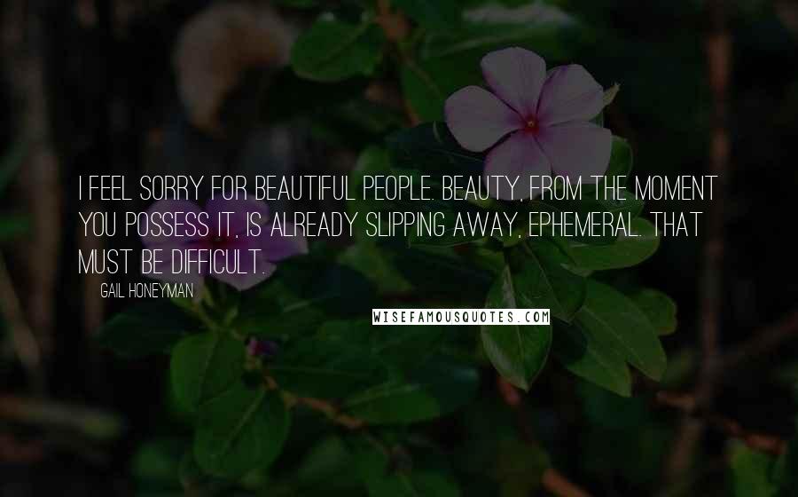 Gail Honeyman Quotes: I feel sorry for beautiful people. Beauty, from the moment you possess it, is already slipping away, ephemeral. That must be difficult.