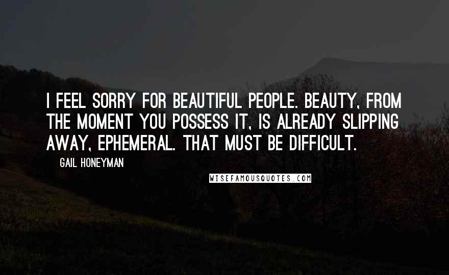 Gail Honeyman Quotes: I feel sorry for beautiful people. Beauty, from the moment you possess it, is already slipping away, ephemeral. That must be difficult.